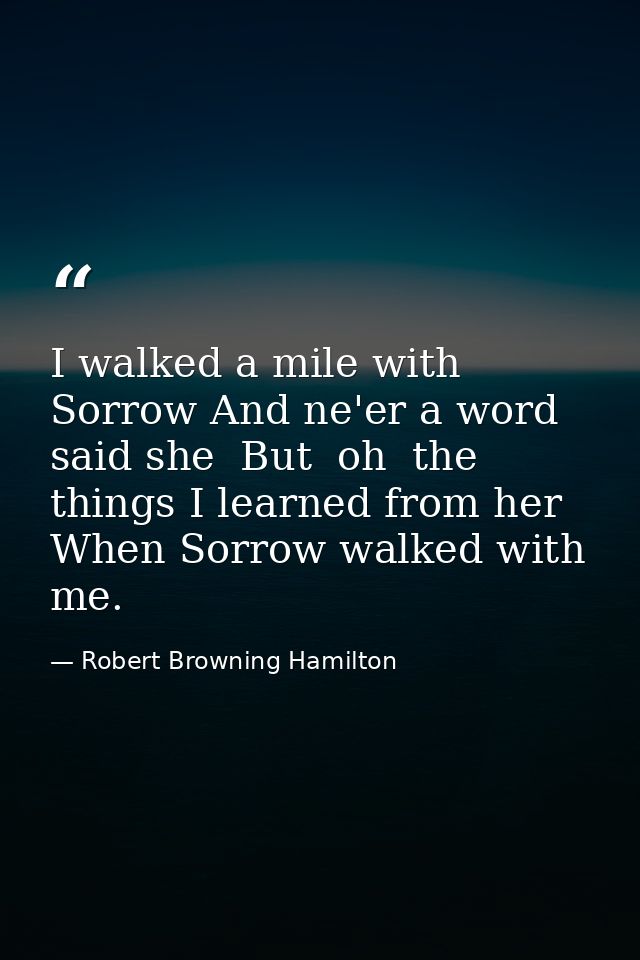 I walked a mile with Sorrow And ne'er a word said she  But  oh  the things I learned from her When Sorrow walked with me — Robert Browning Hamilton