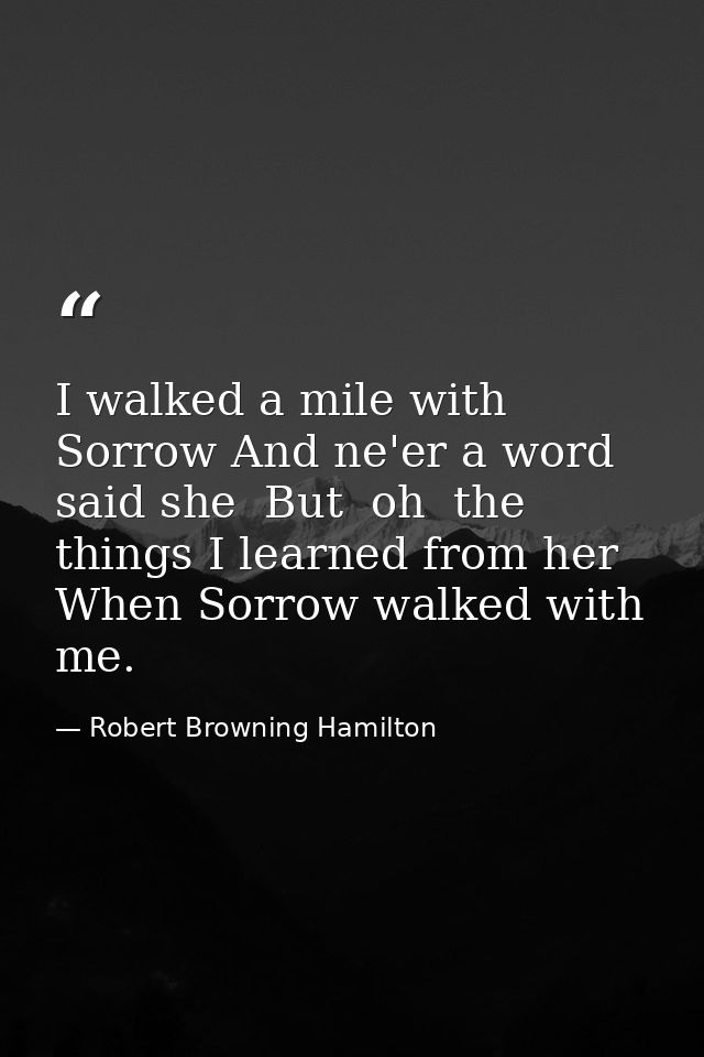 I walked a mile with Sorrow And ne'er a word said she  But  oh  the things I learned from her When Sorrow walked with me — Robert Browning Hamilton