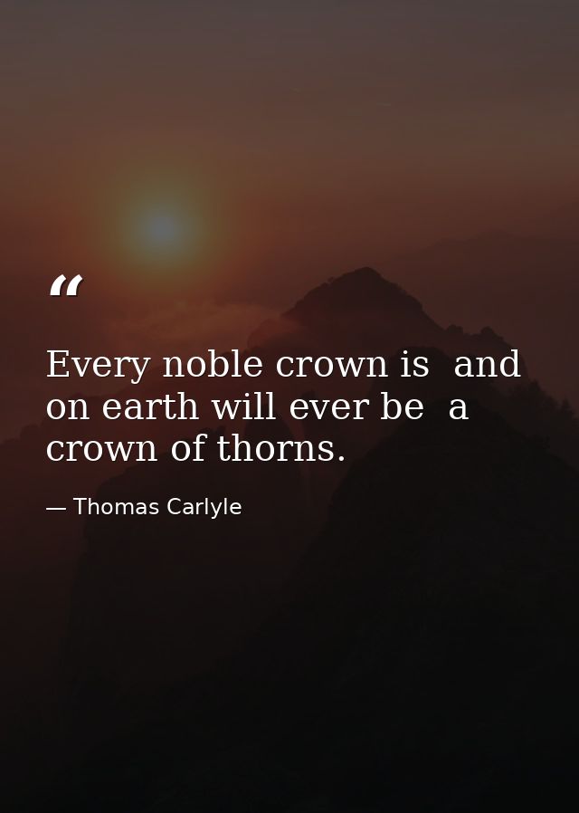 Every noble crown is  and on earth will ever be  a crown of thorns. — Thomas Carlyle