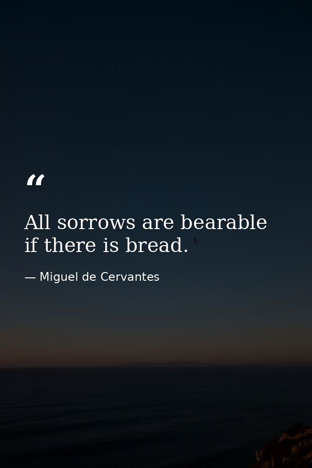 All sorrows are bearable  if there is bread. — Miguel de Cervantes