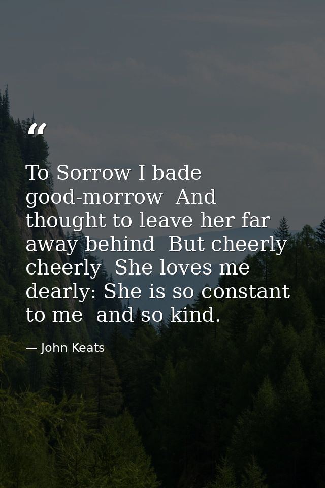 To Sorrow I bade good-morrow  And thought to leave her far away behind  But cheerly  cheerly  She loves me dearly: She i — John Keats