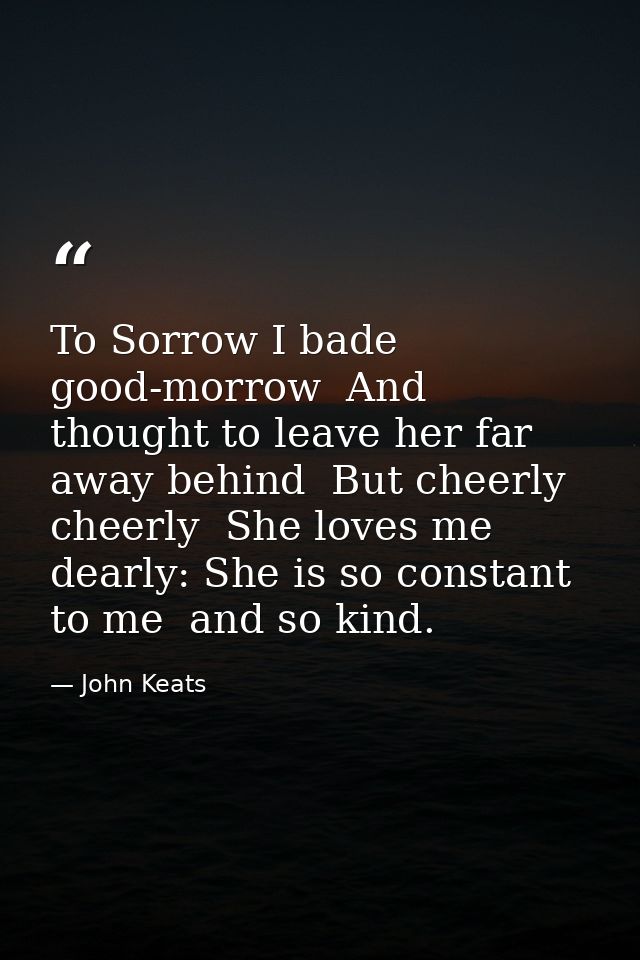 To Sorrow I bade good-morrow  And thought to leave her far away behind  But cheerly  cheerly  She loves me dearly: She i — John Keats