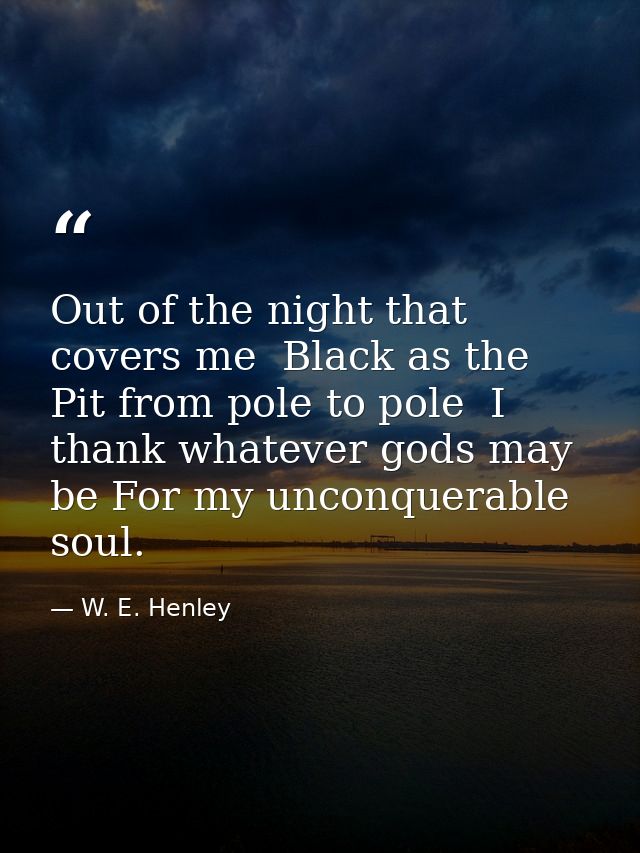 Out of the night that covers me  Black as the Pit from pole to pole  I thank whatever gods may be For my unconquerable s — W. E. Henley