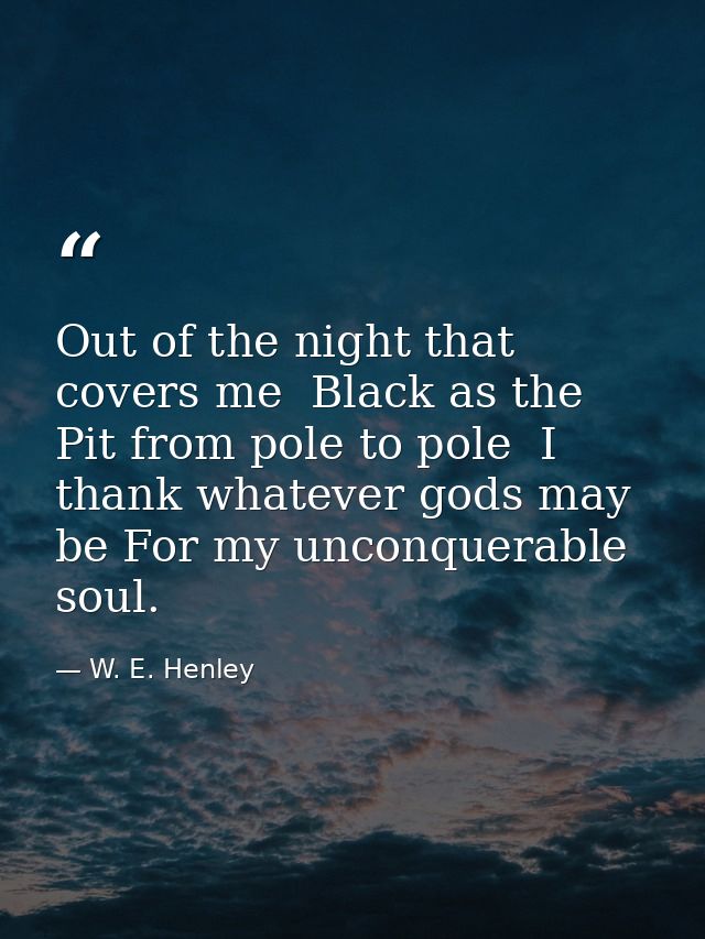Out of the night that covers me  Black as the Pit from pole to pole  I thank whatever gods may be For my unconquerable s — W. E. Henley