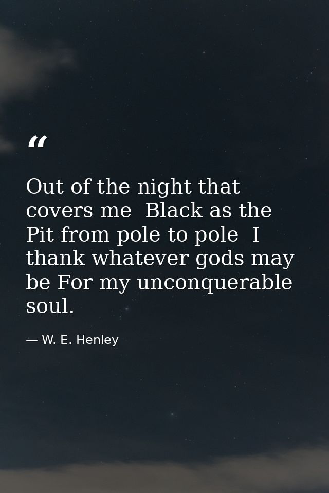 Out of the night that covers me  Black as the Pit from pole to pole  I thank whatever gods may be For my unconquerable s — W. E. Henley