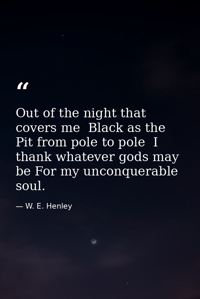 Out of the night that covers me  Black as the Pit from pole to pole  I thank whatever gods may be For my unconquerable s — W. E. Henley