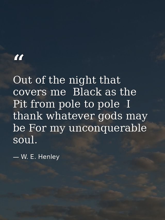 Out of the night that covers me  Black as the Pit from pole to pole  I thank whatever gods may be For my unconquerable s — W. E. Henley