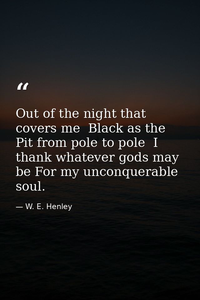 Out of the night that covers me  Black as the Pit from pole to pole  I thank whatever gods may be For my unconquerable s — W. E. Henley