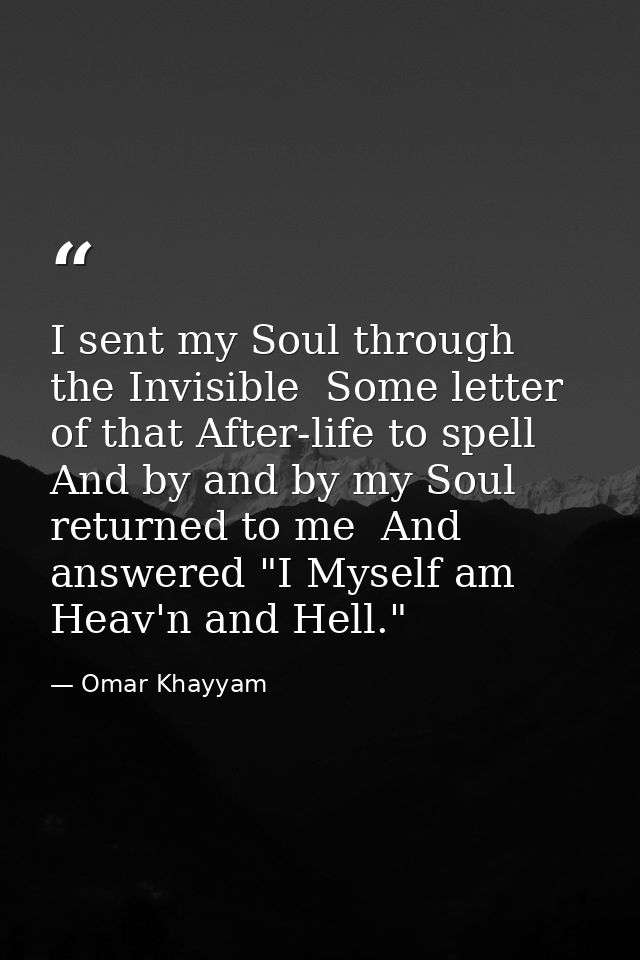I sent my Soul through the Invisible  Some letter of that After-life to spell  And by and by my Soul returned to me  And — Omar Khayyam