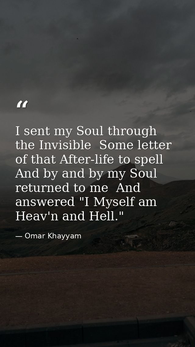I sent my Soul through the Invisible  Some letter of that After-life to spell  And by and by my Soul returned to me  And — Omar Khayyam