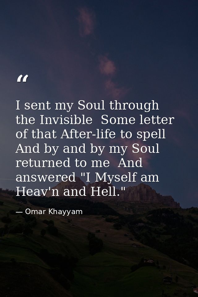 I sent my Soul through the Invisible  Some letter of that After-life to spell  And by and by my Soul returned to me  And — Omar Khayyam