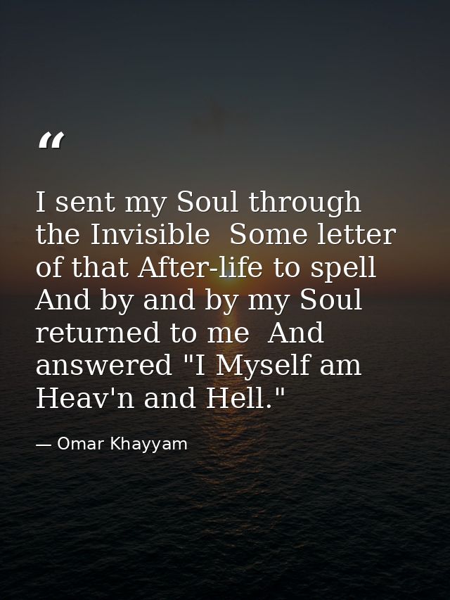 I sent my Soul through the Invisible  Some letter of that After-life to spell  And by and by my Soul returned to me  And — Omar Khayyam