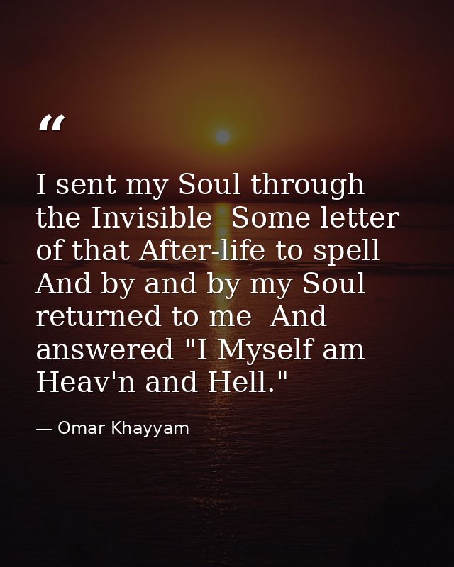 I sent my Soul through the Invisible  Some letter of that After-life to spell  And by and by my Soul returned to me  And — Omar Khayyam
