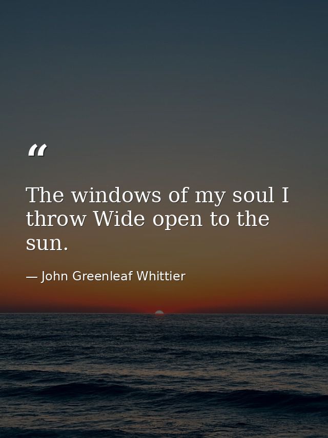 The windows of my soul I throw Wide open to the sun. — John Greenleaf Whittier