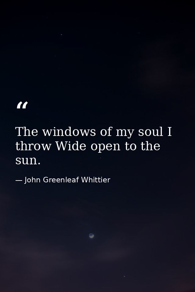 The windows of my soul I throw Wide open to the sun. — John Greenleaf Whittier