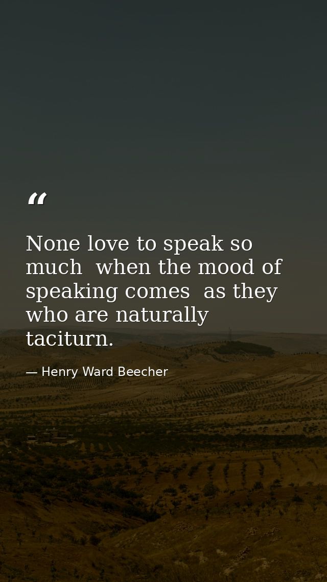 None love to speak so much  when the mood of speaking comes  as they who are naturally taciturn. — Henry Ward Beecher