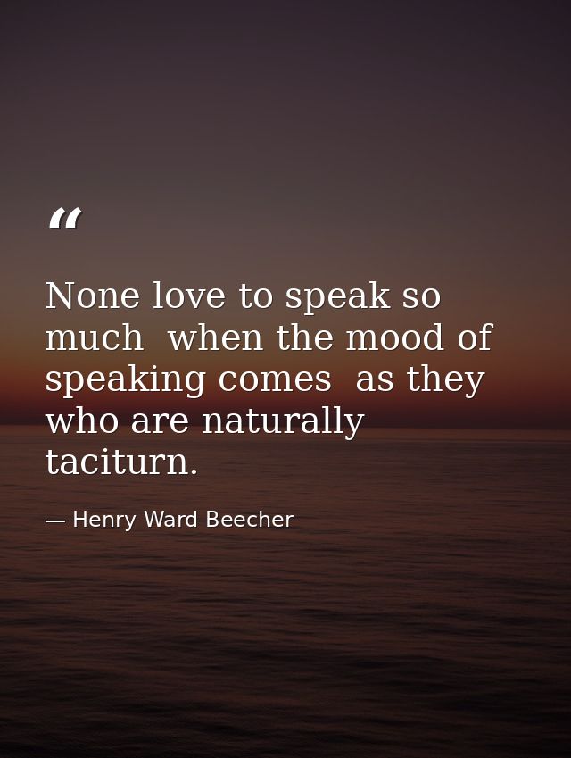 None love to speak so much  when the mood of speaking comes  as they who are naturally taciturn. — Henry Ward Beecher