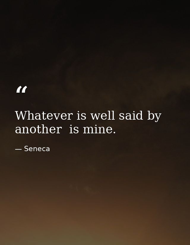 Whatever is well said by another  is mine. — Seneca