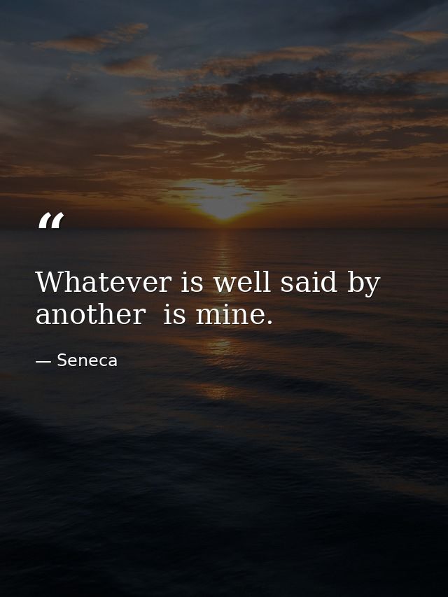 Whatever is well said by another  is mine. — Seneca