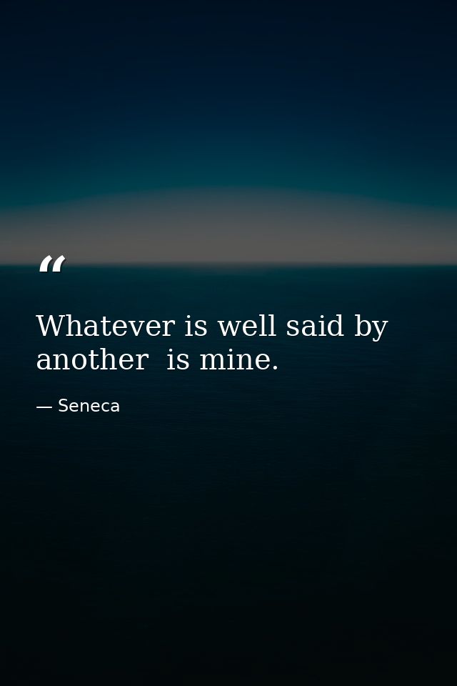 Whatever is well said by another  is mine. — Seneca