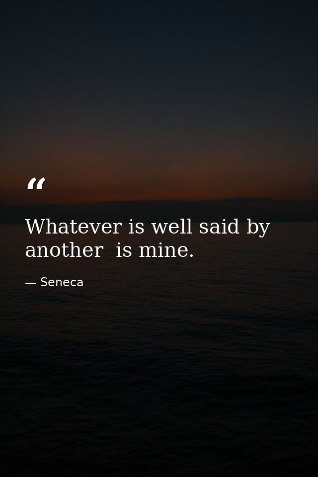Whatever is well said by another  is mine. — Seneca