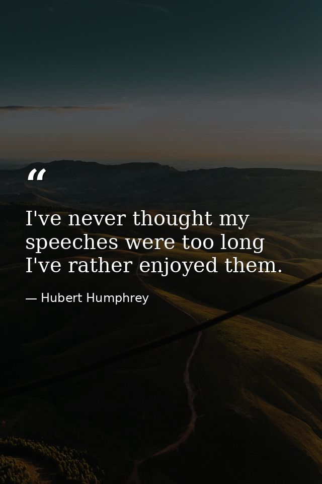 I've never thought my speeches were too long  I've rather enjoyed them. — Hubert Humphrey