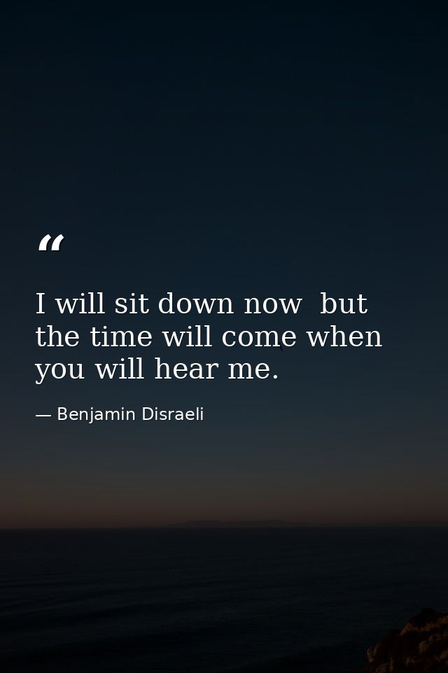 I will sit down now  but the time will come when you will hear me. — Benjamin Disraeli
