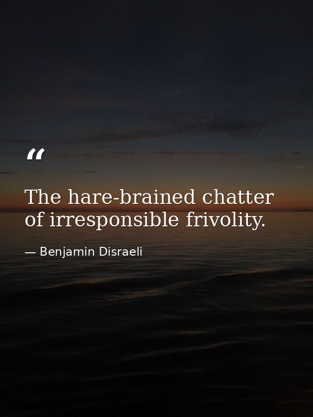 The hare-brained chatter of irresponsible frivolity. — Benjamin Disraeli