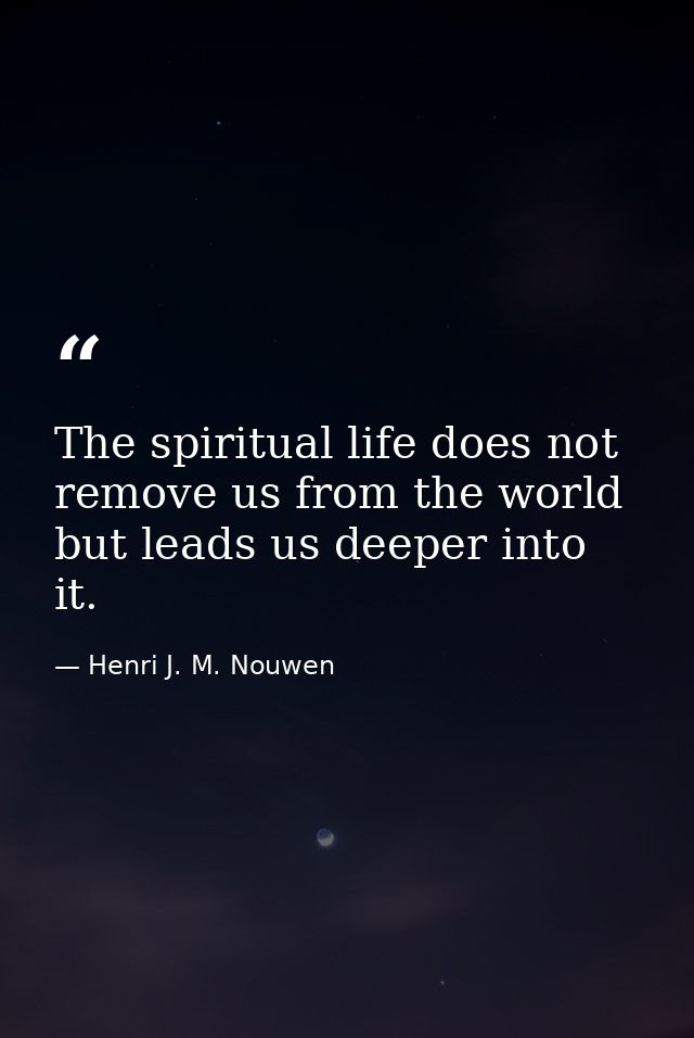 The spiritual life does not remove us from the world but leads us deeper into it. — Henri J. M. Nouwen