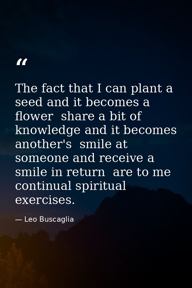 The fact that I can plant a seed and it becomes a flower  share a bit of knowledge and it becomes another's  smile at so — Leo Buscaglia