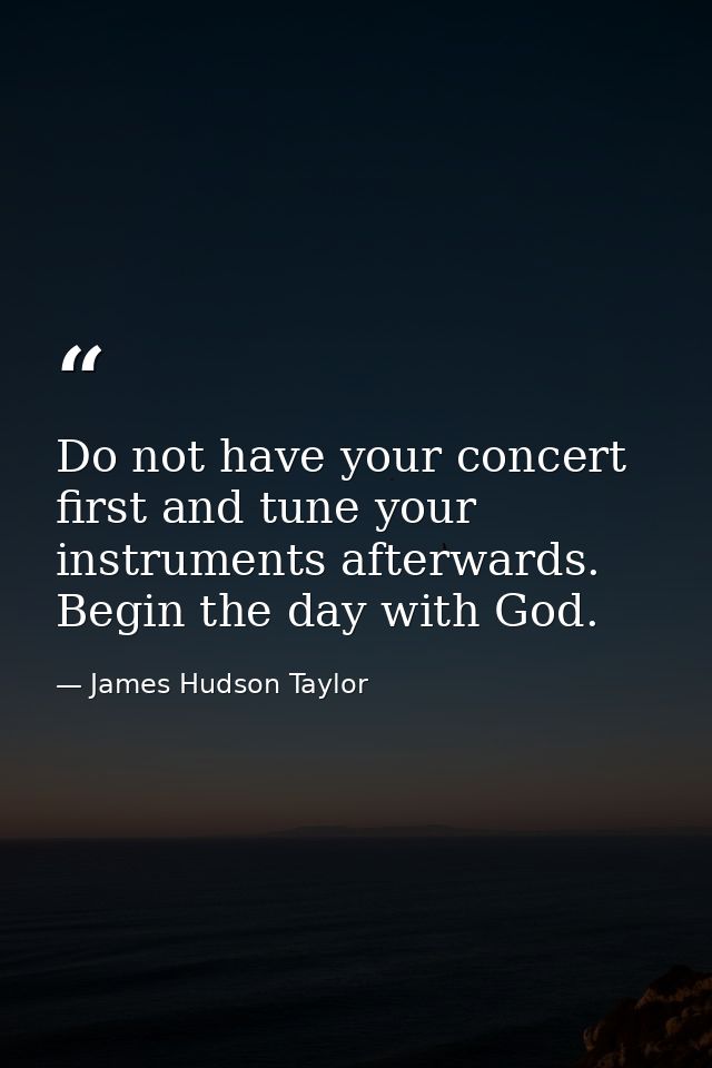 Do not have your concert first and tune your instruments afterwards. Begin the day with God. — James Hudson Taylor