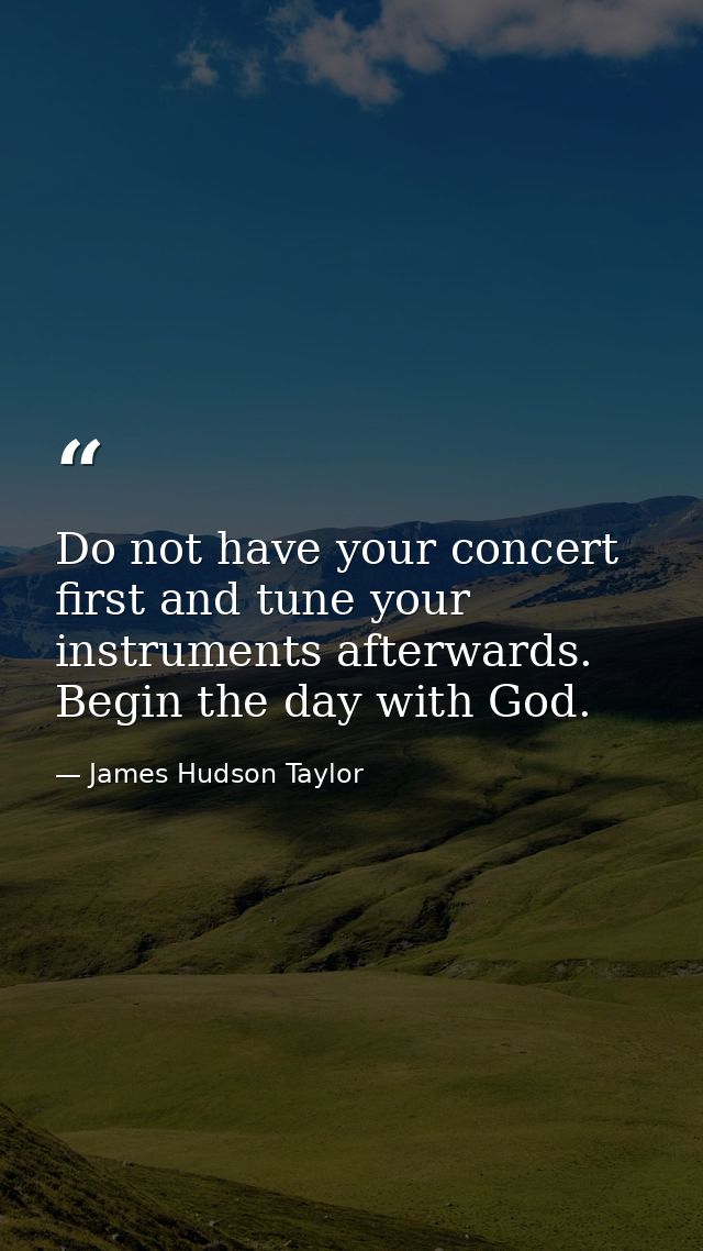 Do not have your concert first and tune your instruments afterwards. Begin the day with God. — James Hudson Taylor