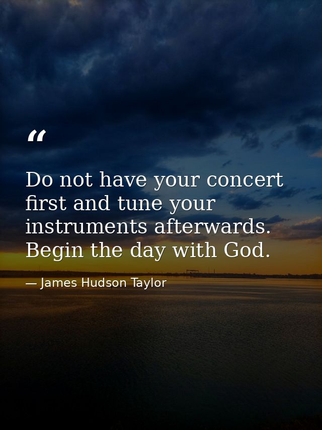 Do not have your concert first and tune your instruments afterwards. Begin the day with God. — James Hudson Taylor