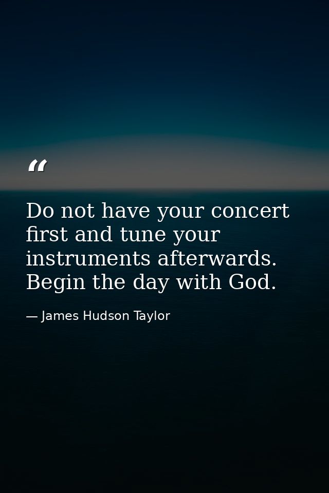 Do not have your concert first and tune your instruments afterwards. Begin the day with God. — James Hudson Taylor