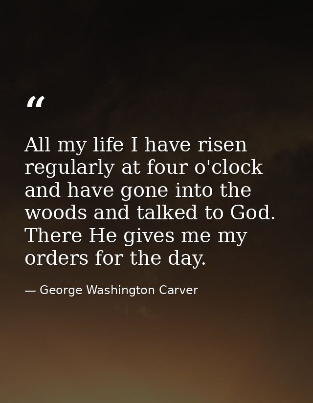 All my life I have risen regularly at four o'clock and have gone into the woods and talked to God. There He gives me my  — George Washington Carver