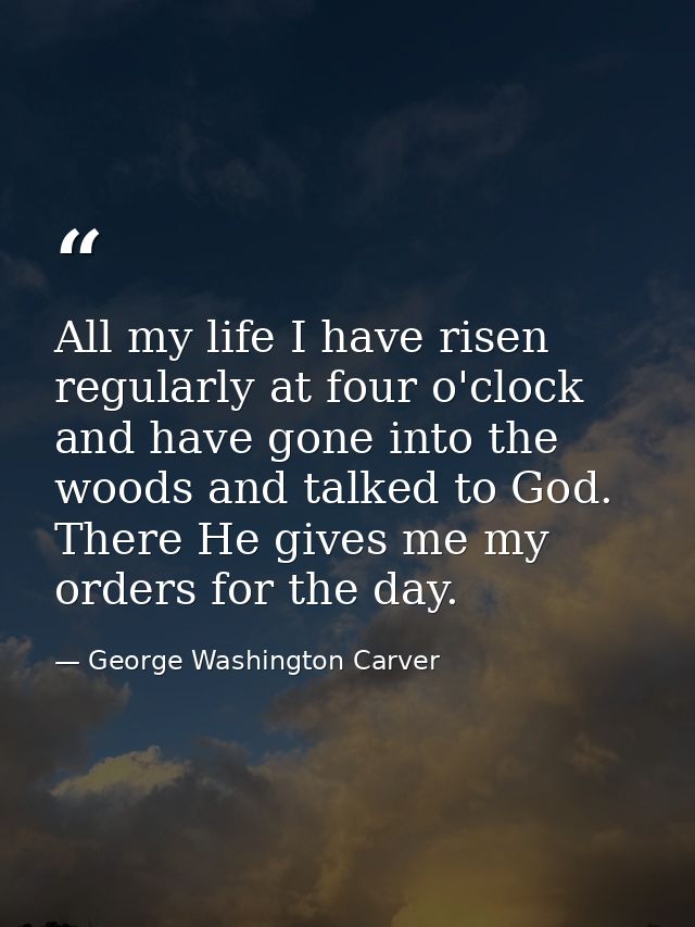All my life I have risen regularly at four o'clock and have gone into the woods and talked to God. There He gives me my  — George Washington Carver