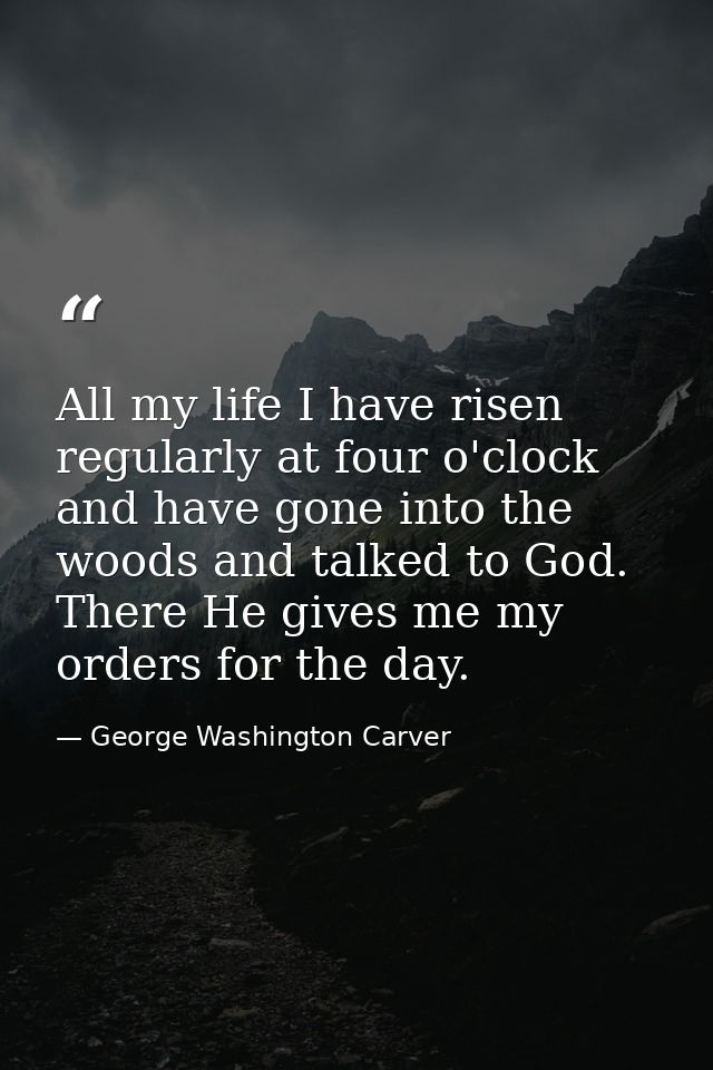 All my life I have risen regularly at four o'clock and have gone into the woods and talked to God. There He gives me my  — George Washington Carver