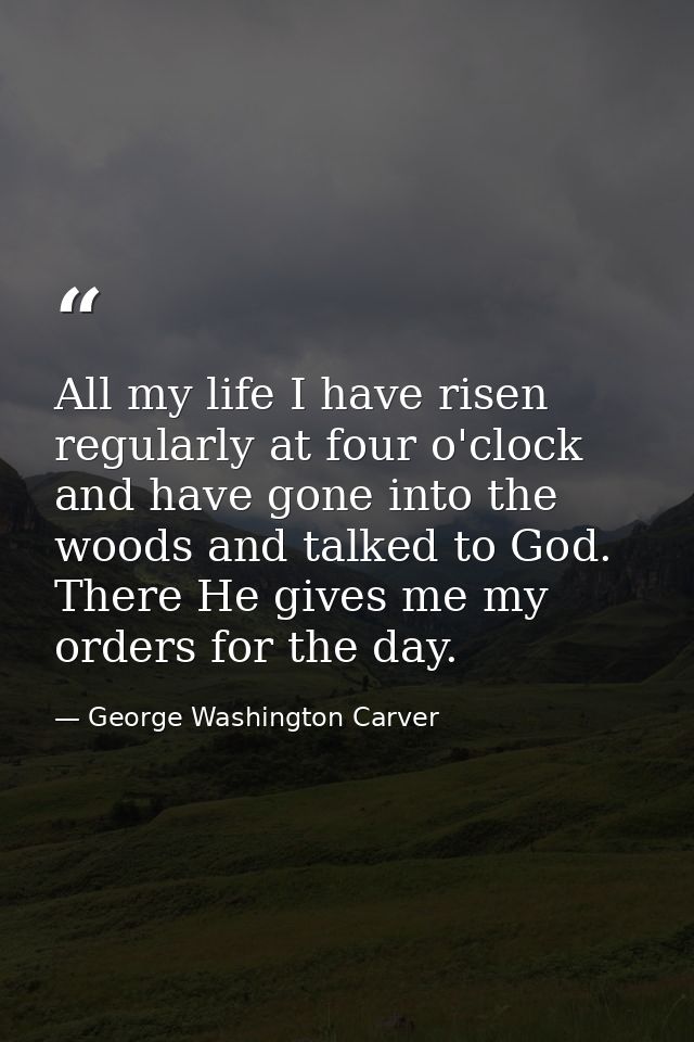 All my life I have risen regularly at four o'clock and have gone into the woods and talked to God. There He gives me my  — George Washington Carver