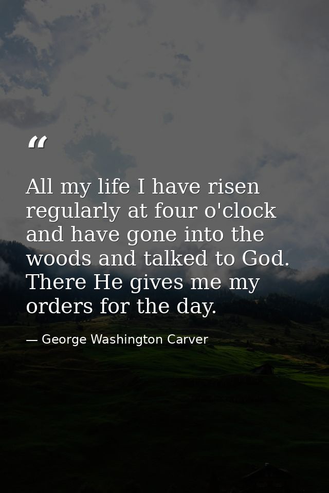 All my life I have risen regularly at four o'clock and have gone into the woods and talked to God. There He gives me my  — George Washington Carver