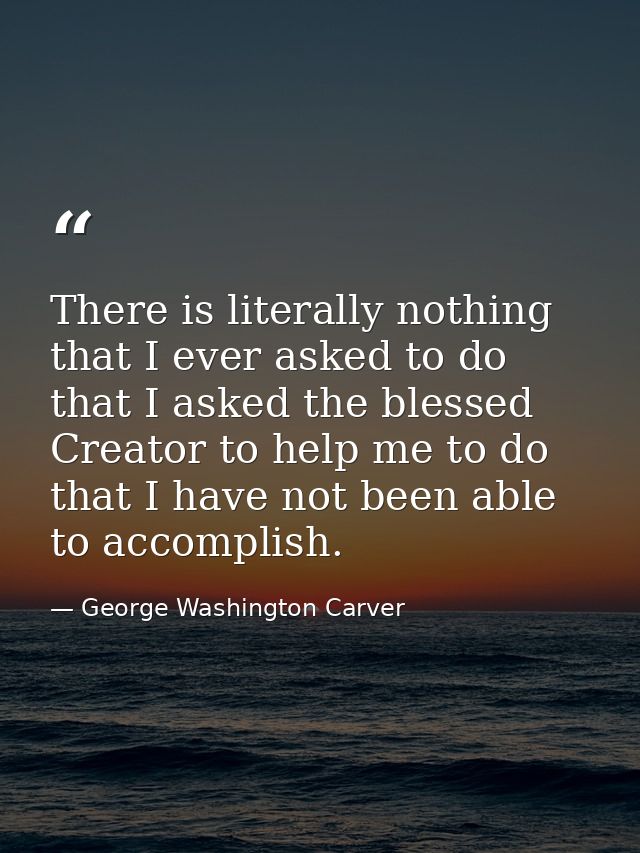 There is literally nothing that I ever asked to do  that I asked the blessed Creator to help me to do  that I have not b — George Washington Carver