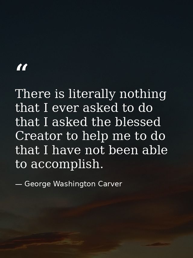 There is literally nothing that I ever asked to do  that I asked the blessed Creator to help me to do  that I have not b — George Washington Carver