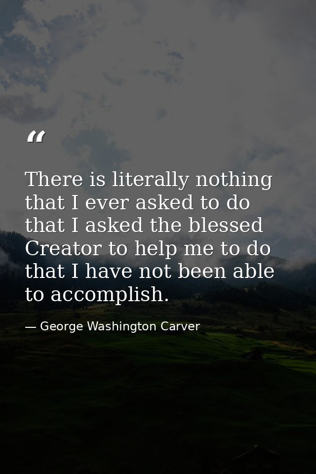 There is literally nothing that I ever asked to do  that I asked the blessed Creator to help me to do  that I have not b — George Washington Carver