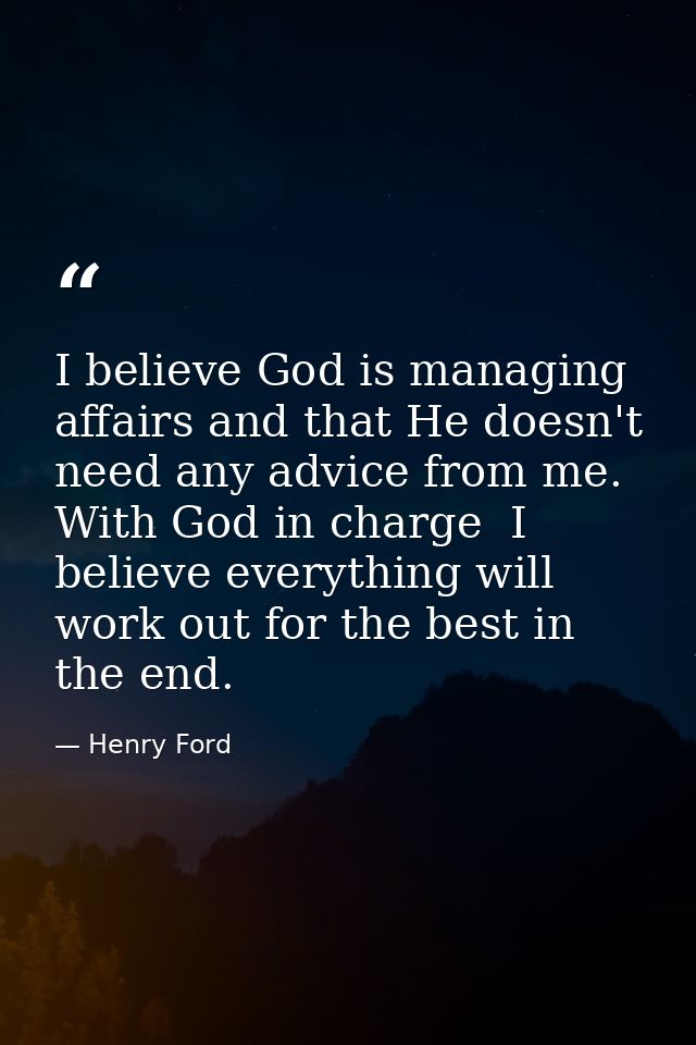 I believe God is managing affairs and that He doesn't need any advice from me. With God in charge  I believe everything  — Henry Ford