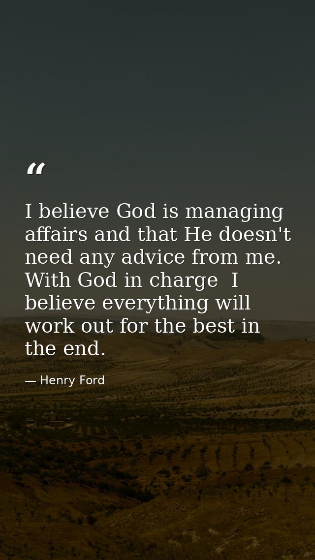 I believe God is managing affairs and that He doesn't need any advice from me. With God in charge  I believe everything  — Henry Ford
