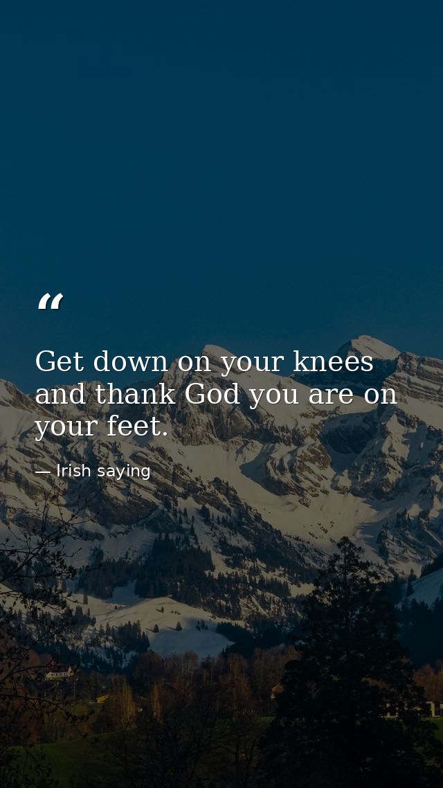 Get down on your knees and thank God you are on your feet. — Irish saying