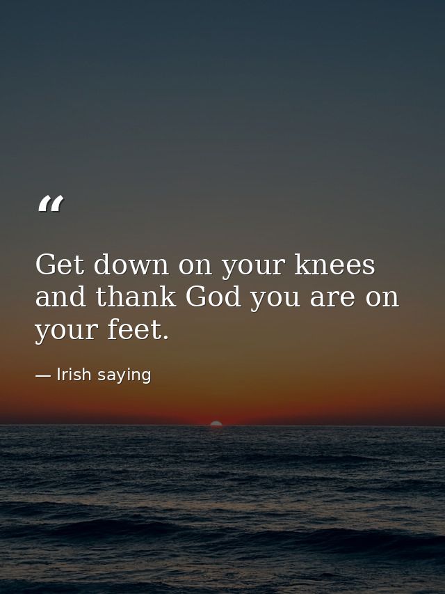 Get down on your knees and thank God you are on your feet. — Irish saying