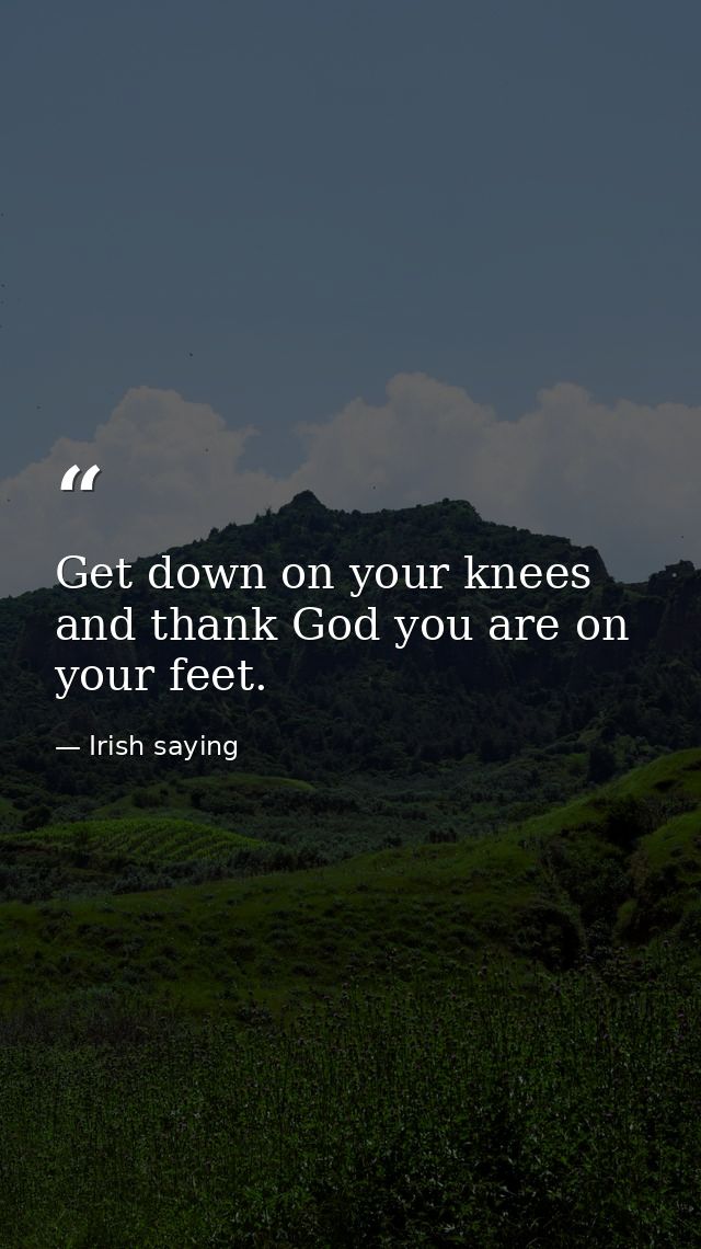 Get down on your knees and thank God you are on your feet. — Irish saying