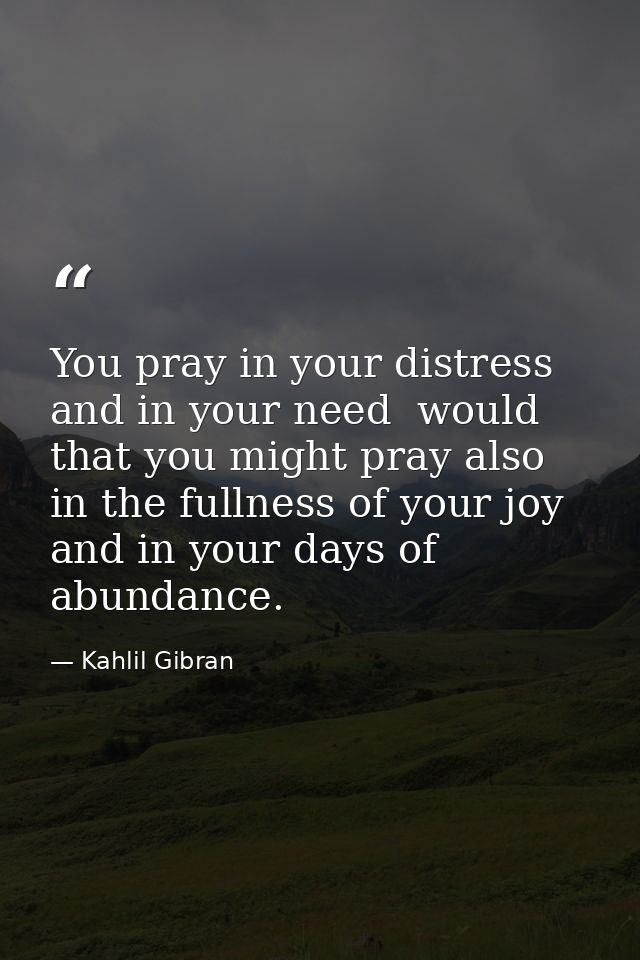 You pray in your distress and in your need  would that you might pray also in the fullness of your joy and in your days  — Kahlil Gibran