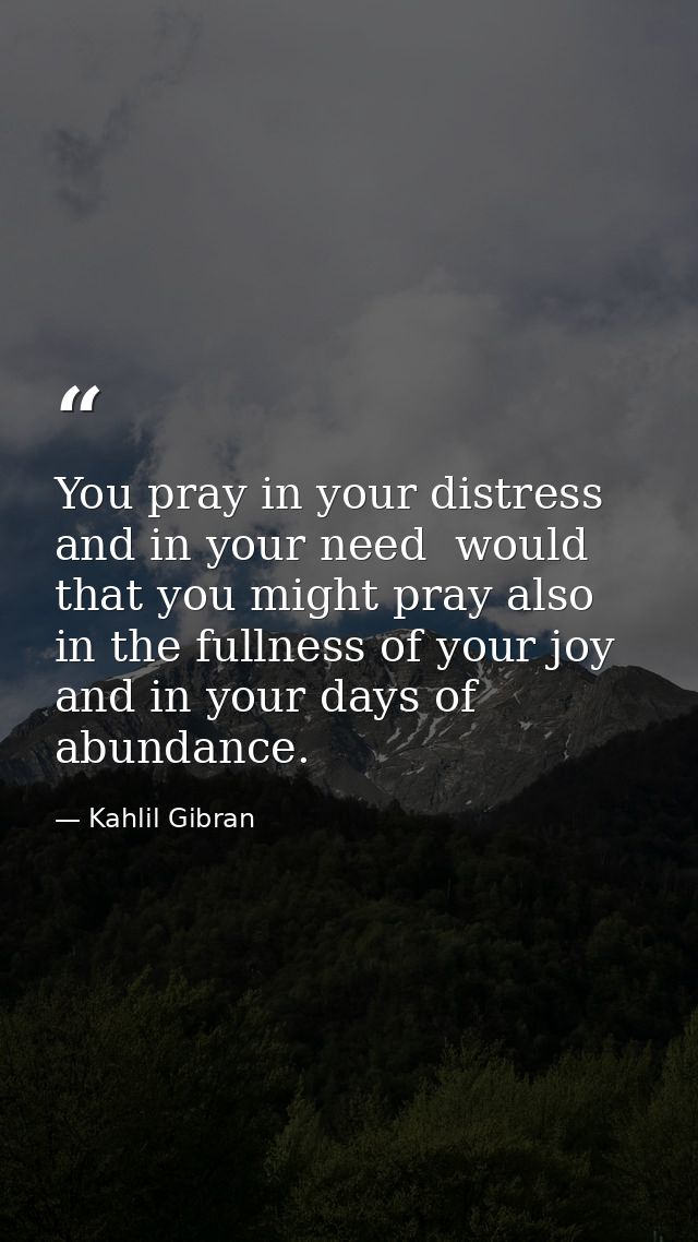 You pray in your distress and in your need  would that you might pray also in the fullness of your joy and in your days  — Kahlil Gibran