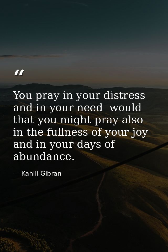 You pray in your distress and in your need  would that you might pray also in the fullness of your joy and in your days  — Kahlil Gibran